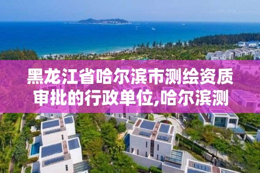 黑龍江省哈爾濱市測繪資質審批的行政單位,哈爾濱測繪局是干什么的。