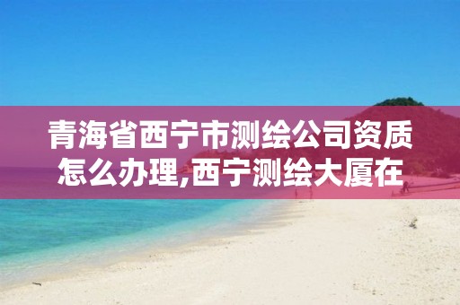 青海省西寧市測繪公司資質怎么辦理,西寧測繪大廈在哪兒。