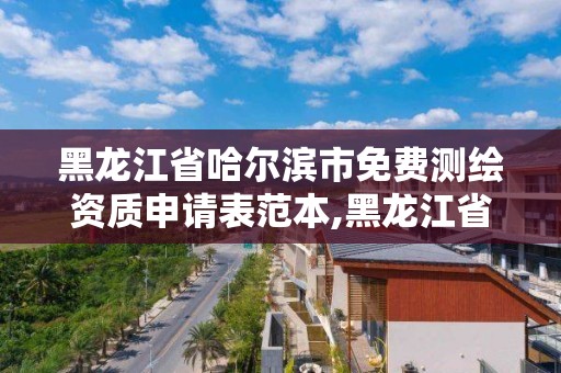 黑龍江省哈爾濱市免費測繪資質申請表范本,黑龍江省測繪資質延期通知。