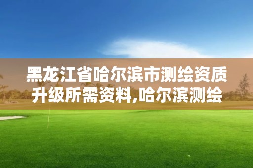 黑龍江省哈爾濱市測繪資質升級所需資料,哈爾濱測繪地理信息局招聘公告。