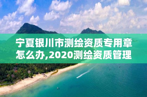 寧夏銀川市測繪資質專用章怎么辦,2020測繪資質管理辦法。