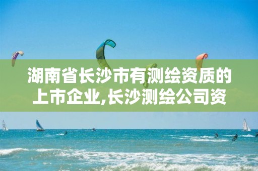 湖南省長沙市有測繪資質的上市企業,長沙測繪公司資質有哪家。