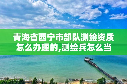 青海省西寧市部隊測繪資質怎么辦理的,測繪兵怎么當。