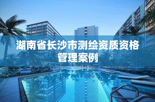 湖南省長沙市測繪資質資格管理案例