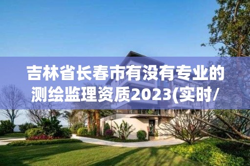 吉林省長春市有沒有專業的測繪監理資質2023(實時/更新中)