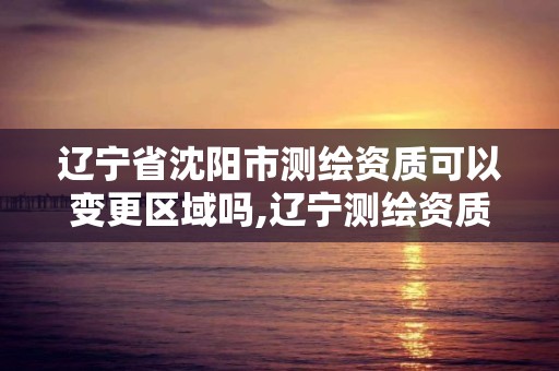 遼寧省沈陽市測繪資質可以變更區域嗎,遼寧測繪資質單位。