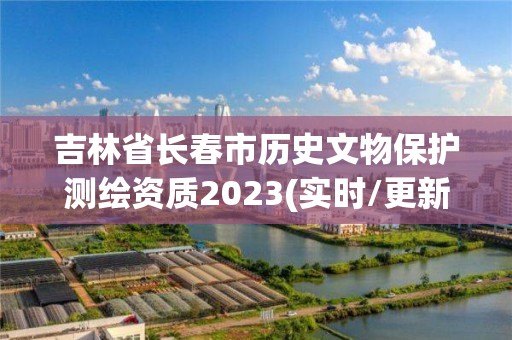 吉林省長春市歷史文物保護測繪資質2023(實時/更新中)