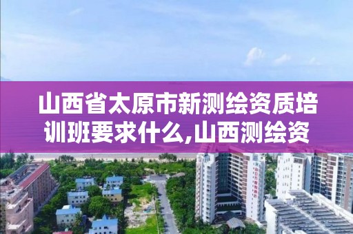 山西省太原市新測繪資質培訓班要求什么,山西測繪資質單位。