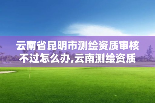 云南省昆明市測繪資質(zhì)審核不過怎么辦,云南測繪資質(zhì)管理平臺查詢。