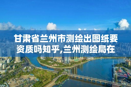 甘肅省蘭州市測繪出圖紙要資質嗎知乎,蘭州測繪局在哪兒。