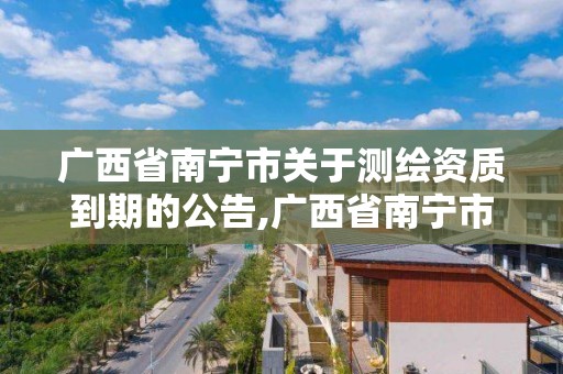 廣西省南寧市關于測繪資質(zhì)到期的公告,廣西省南寧市關于測繪資質(zhì)到期的公告公示。