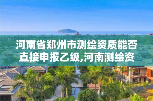 河南省鄭州市測繪資質能否直接申報乙級,河南測繪資質代辦。