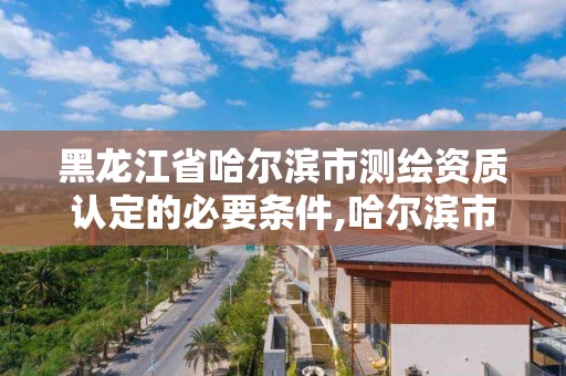 黑龍江省哈爾濱市測繪資質(zhì)認(rèn)定的必要條件,哈爾濱市測繪院。