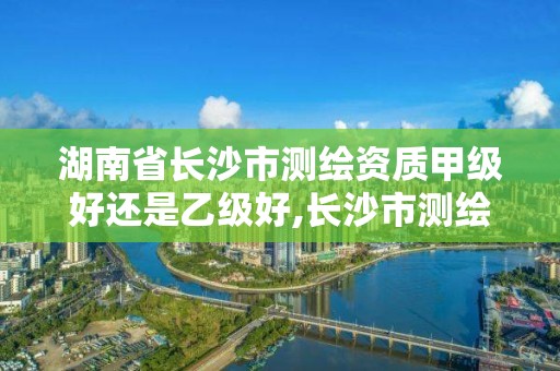 湖南省長沙市測繪資質甲級好還是乙級好,長沙市測繪資質單位名單。