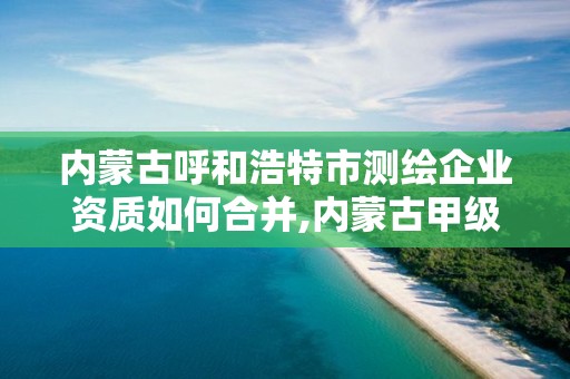 內蒙古呼和浩特市測繪企業資質如何合并,內蒙古甲級測繪資質單位。