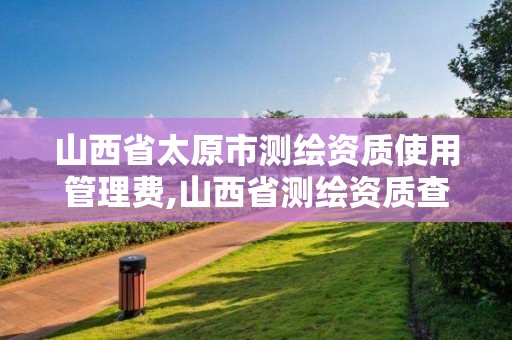 山西省太原市測繪資質使用管理費,山西省測繪資質查詢。