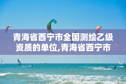 青海省西寧市全國測繪乙級資質的單位,青海省西寧市全國測繪乙級資質的單位有多少。