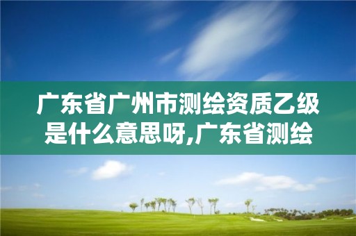 廣東省廣州市測繪資質乙級是什么意思呀,廣東省測繪資質管理系統。