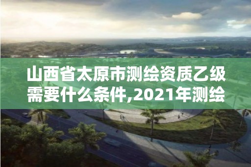 山西省太原市測(cè)繪資質(zhì)乙級(jí)需要什么條件,2021年測(cè)繪資質(zhì)乙級(jí)人員要求。