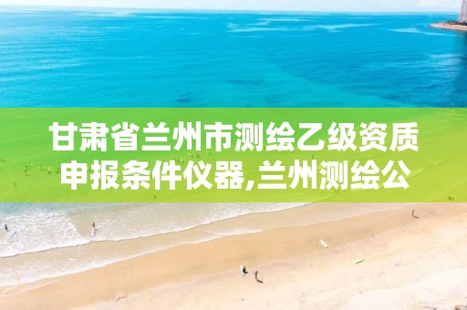 甘肅省蘭州市測繪乙級資質(zhì)申報(bào)條件儀器,蘭州測繪公司招聘信息。