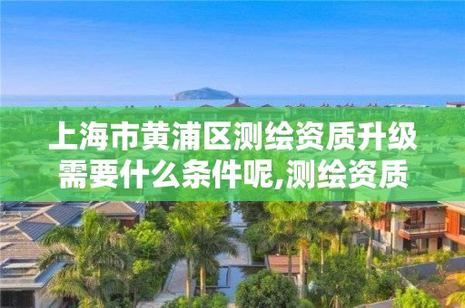 上海市黃浦區測繪資質升級需要什么條件呢,測繪資質升級需要幾年。