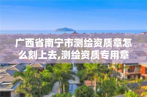 廣西省南寧市測繪資質章怎么刻上去,測繪資質專用章有效期。