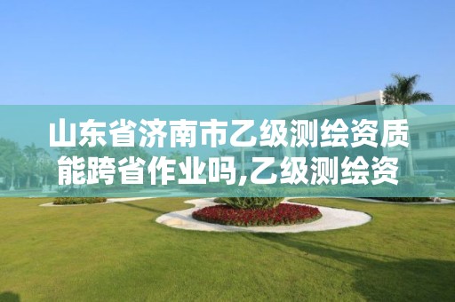 山東省濟南市乙級測繪資質(zhì)能跨省作業(yè)嗎,乙級測繪資質(zhì)可以跨省作業(yè)嗎。