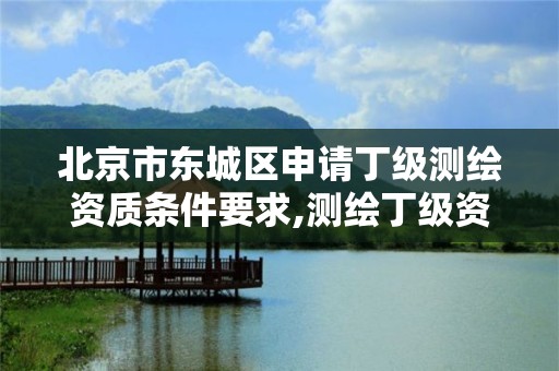 北京市東城區申請丁級測繪資質條件要求,測繪丁級資質全套申請文件。