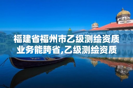 福建省福州市乙級測繪資質業務能跨省,乙級測繪資質可以跨省作業嗎。