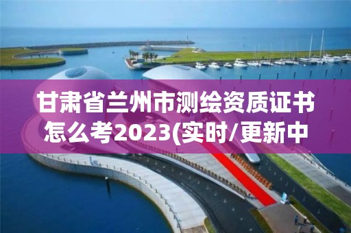 甘肅省蘭州市測繪資質證書怎么考2023(實時/更新中)