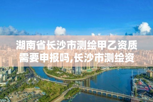 湖南省長沙市測繪甲乙資質需要申報嗎,長沙市測繪資質單位名單。