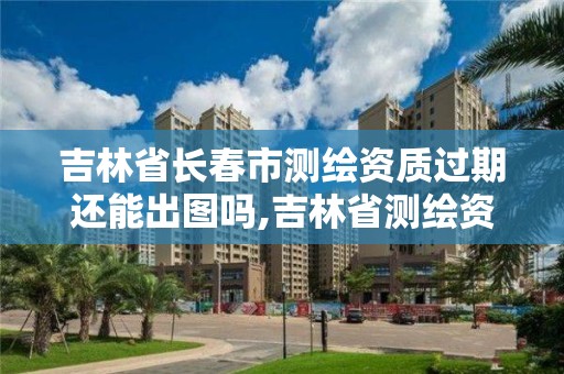 吉林省長春市測繪資質過期還能出圖嗎,吉林省測繪資質延期。