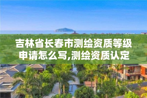 吉林省長春市測繪資質(zhì)等級申請怎么寫,測繪資質(zhì)認定。