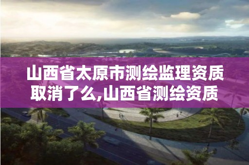 山西省太原市測繪監理資質取消了么,山西省測繪資質2020。