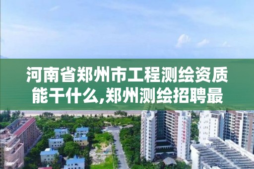 河南省鄭州市工程測繪資質能干什么,鄭州測繪招聘最新測繪招聘。