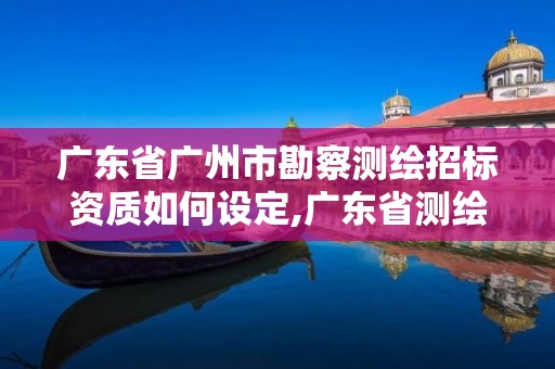 廣東省廣州市勘察測繪招標資質如何設定,廣東省測繪資質辦理流程。