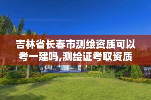 吉林省長春市測繪資質可以考一建嗎,測繪證考取資質。