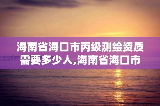 海南省海口市丙級測繪資質需要多少人,海南省海口市丙級測繪資質需要多少人才能辦理。