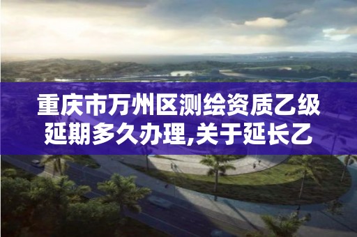 重慶市萬州區測繪資質乙級延期多久辦理,關于延長乙級測繪資質證書有效期的公告。