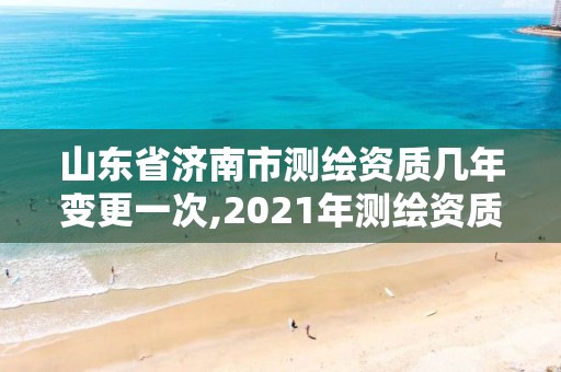 山東省濟南市測繪資質幾年變更一次,2021年測繪資質延期山東。