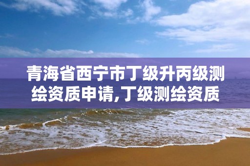 青海省西寧市丁級(jí)升丙級(jí)測(cè)繪資質(zhì)申請(qǐng),丁級(jí)測(cè)繪資質(zhì)人員要求。