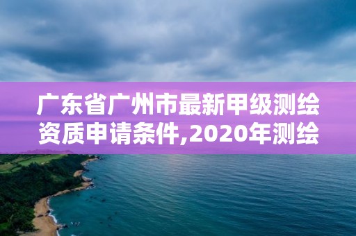 廣東省廣州市最新甲級測繪資質申請條件,2020年測繪甲級資質條件。