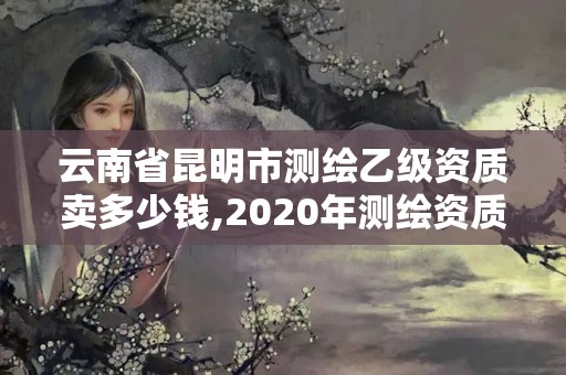 云南省昆明市測繪乙級資質賣多少錢,2020年測繪資質乙級需要什么條件。