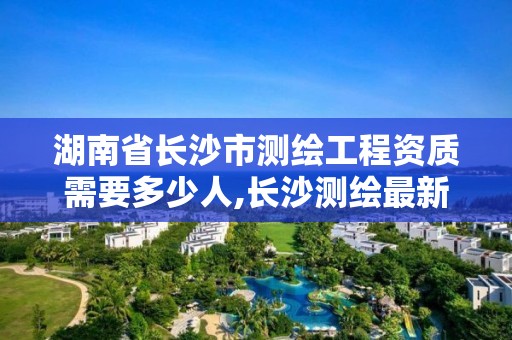 湖南省長沙市測繪工程資質需要多少人,長沙測繪最新招聘。