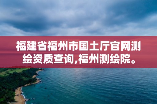 福建省福州市國土廳官網(wǎng)測繪資質(zhì)查詢,福州測繪院。