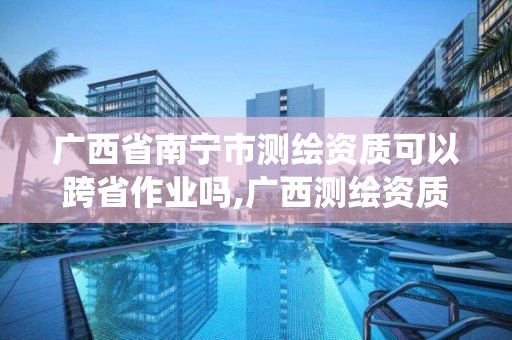 廣西省南寧市測繪資質可以跨省作業嗎,廣西測繪資質管理系統。