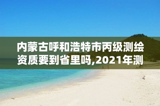 內(nèi)蒙古呼和浩特市丙級測繪資質(zhì)要到省里嗎,2021年測繪丙級資質(zhì)申報(bào)條件。