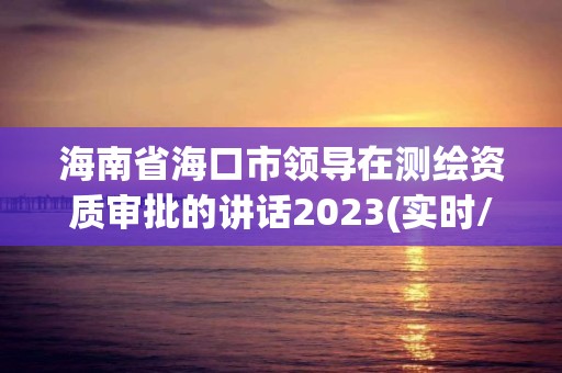 海南省海口市領導在測繪資質審批的講話2023(實時/更新中)