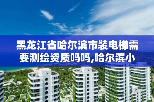 黑龍江省哈爾濱市裝電梯需要測繪資質嗎嗎,哈爾濱小區裝電梯。