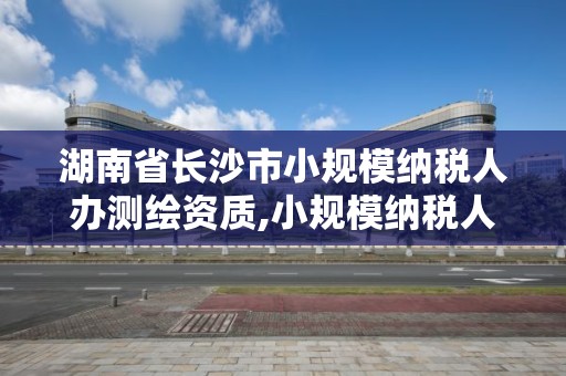 湖南省長沙市小規模納稅人辦測繪資質,小規模納稅人測繪服務稅率。